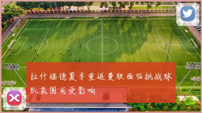 拉什福德夏季重返曼联面临挑战球队氛围或受影响