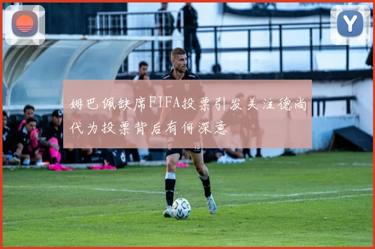 姆巴佩缺席FIFA投票引发关注德尚代为投票背后有何深意