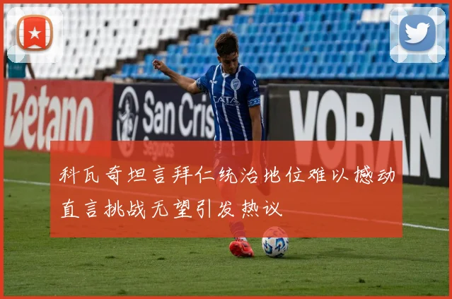 科瓦奇坦言拜仁统治地位难以撼动直言挑战无望引发热议