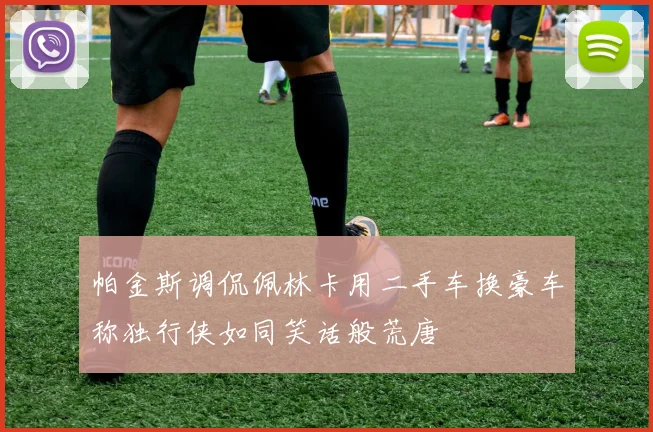 帕金斯调侃佩林卡用二手车换豪车称独行侠如同笑话般荒唐