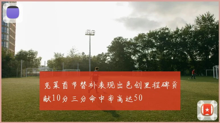 克莱首节替补表现出色创里程碑贡献10分三分命中率高达50