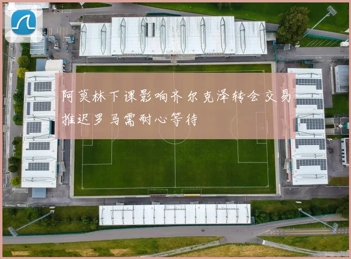 阿莫林下课影响齐尔克泽转会交易推迟罗马需耐心等待
