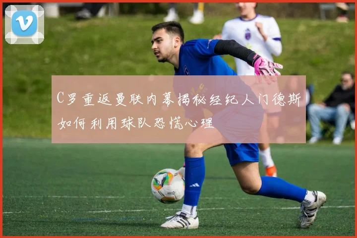C罗重返曼联内幕揭秘经纪人门德斯如何利用球队恐慌心理