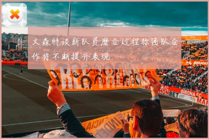 文森特谈新队员磨合过程称团队合作将不断提升表现