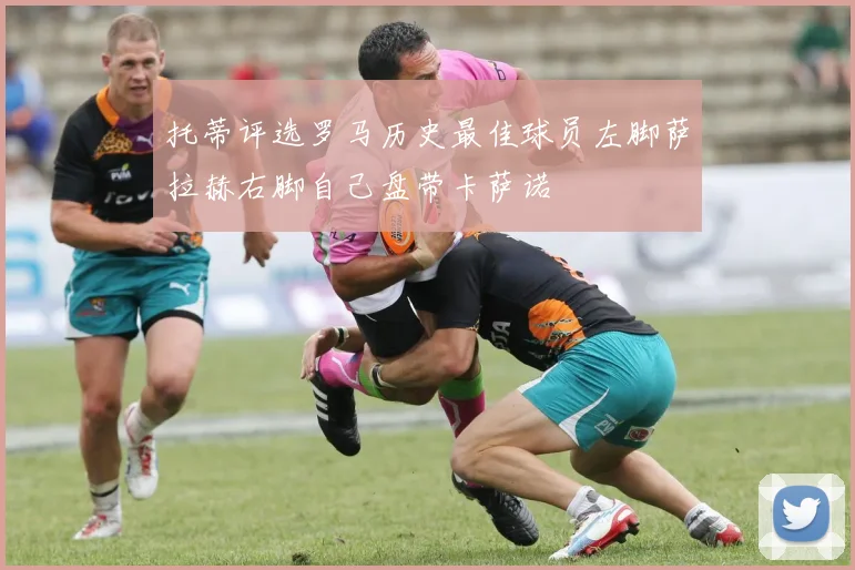 托蒂评选罗马历史最佳球员左脚萨拉赫右脚自己盘带卡萨诺