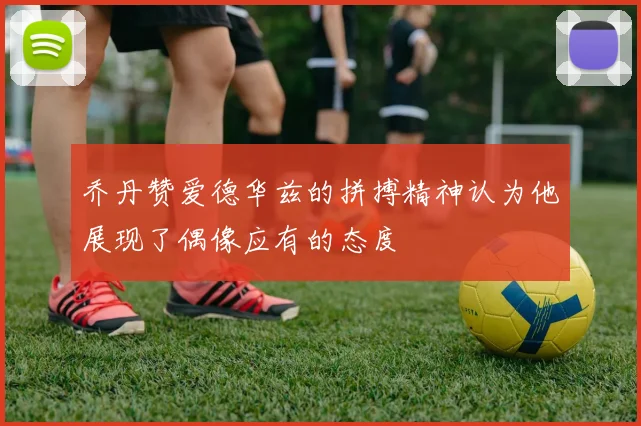 乔丹赞爱德华兹的拼搏精神认为他展现了偶像应有的态度