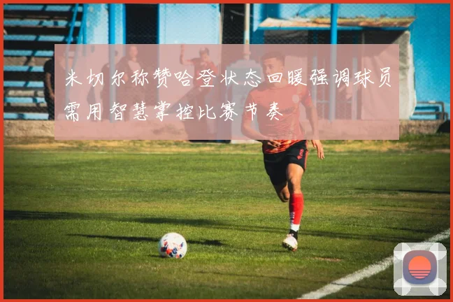 米切尔称赞哈登状态回暖强调球员需用智慧掌控比赛节奏