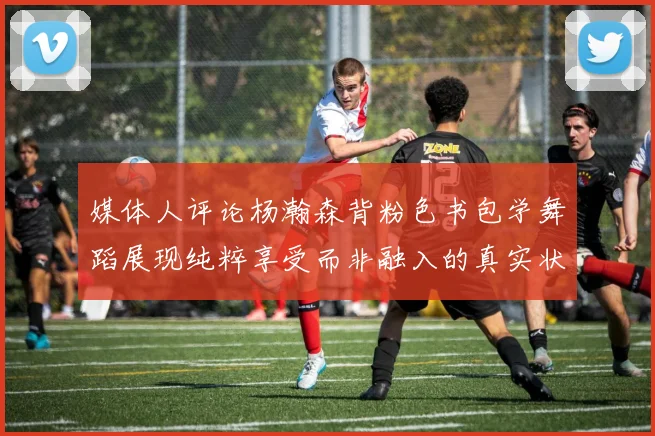 媒体人评论杨瀚森背粉色书包学舞蹈展现纯粹享受而非融入的真实状态