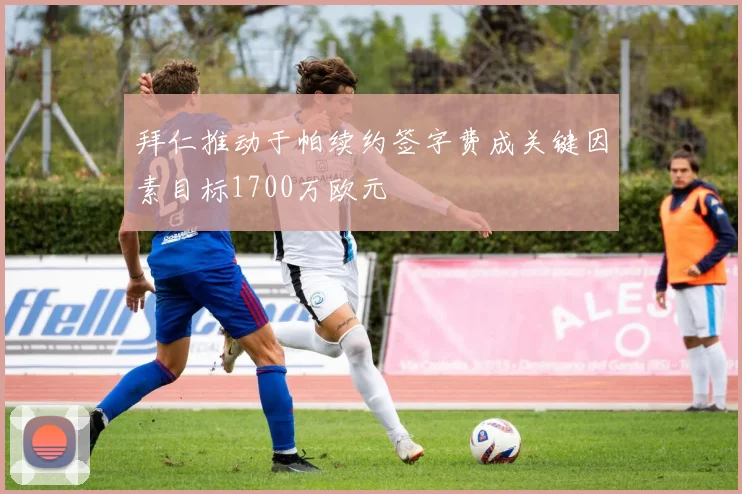 拜仁推动于帕续约签字费成关键因素目标1700万欧元