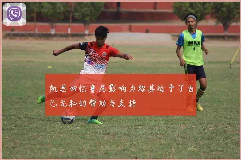 凯恩回忆鲁尼影响力称其给予了自己无私的帮助与支持