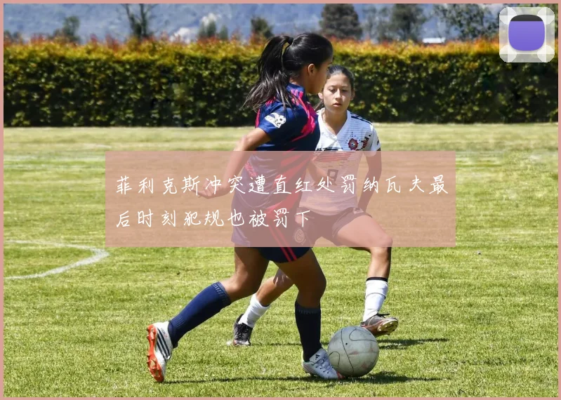 菲利克斯冲突遭直红处罚纳瓦夫最后时刻犯规也被罚下