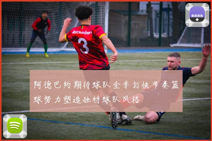 阿德巴约期待球队全季打快节奏篮球努力塑造独特球队风格