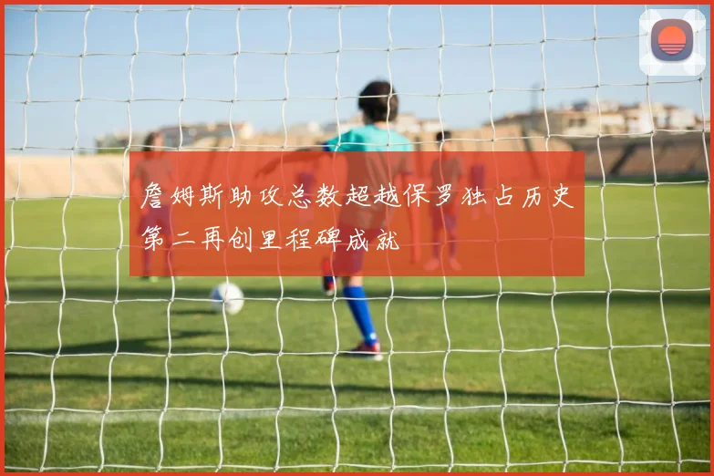 詹姆斯助攻总数超越保罗独占历史第二再创里程碑成就