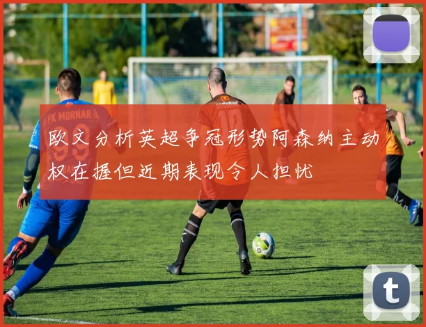 欧文分析英超争冠形势阿森纳主动权在握但近期表现令人担忧