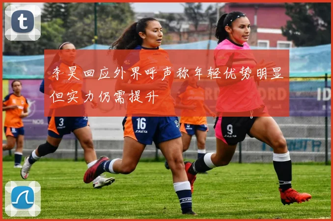 李昊回应外界呼声称年轻优势明显但实力仍需提升