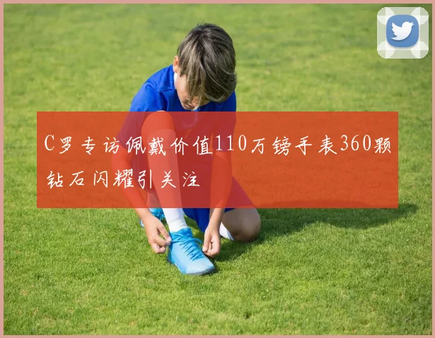 C罗专访佩戴价值110万镑手表360颗钻石闪耀引关注