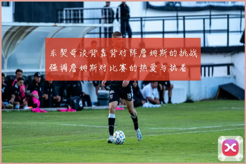 东契奇谈背靠背对阵詹姆斯的挑战强调詹姆斯对比赛的热爱与执着