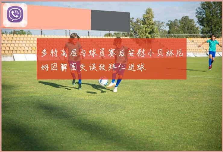 多特高层与球员赛后安慰小贝林厄姆因解围失误致拜仁进球