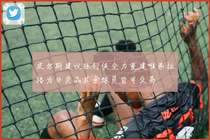 皮尔斯建议独行侠全力重建唯弗拉格为非卖品其余球员皆可交易