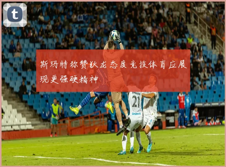 斯玛特称赞狄龙态度竞技体育应展现更强硬精神