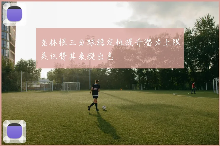 克林根三分球稳定性提升潜力上限美记赞其表现出色