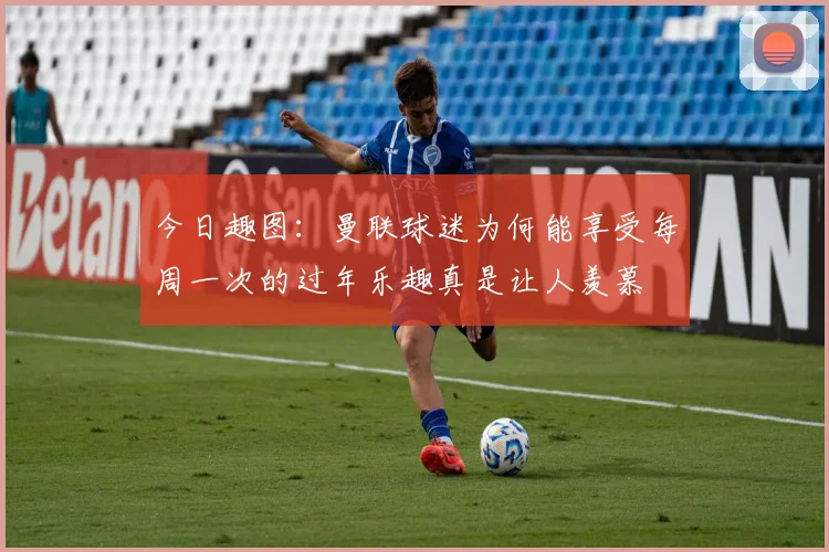 今日趣图：曼联球迷为何能享受每周一次的过年乐趣真是让人羡慕