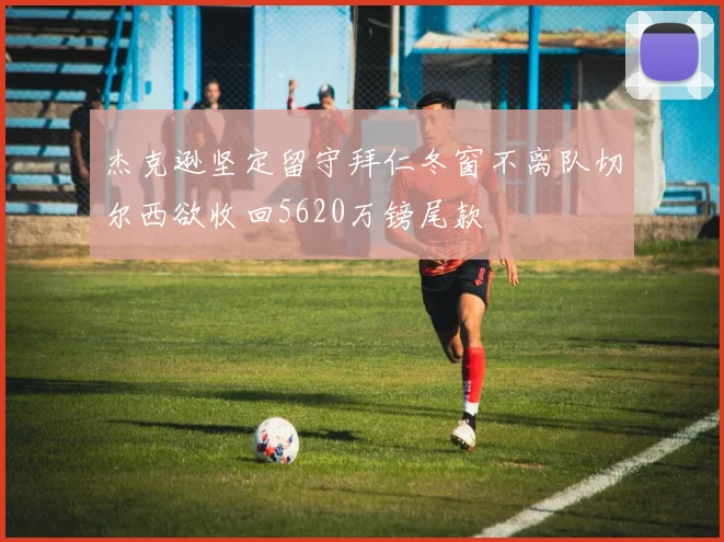 杰克逊坚定留守拜仁冬窗不离队切尔西欲收回5620万镑尾款