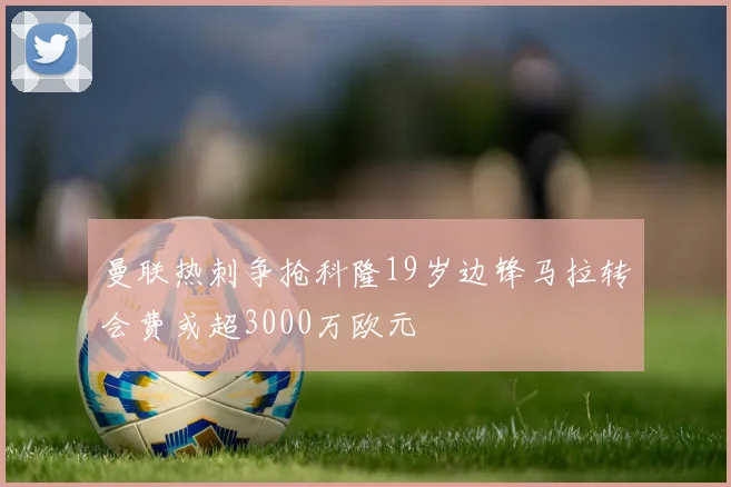 曼联热刺争抢科隆19岁边锋马拉转会费或超3000万欧元