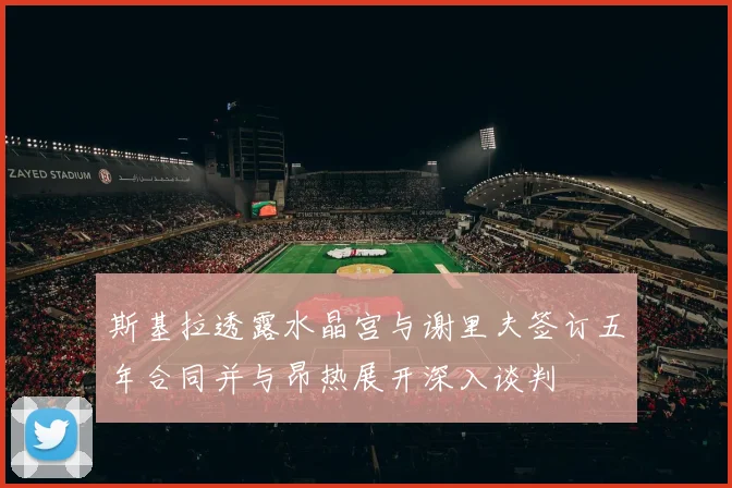 斯基拉透露水晶宫与谢里夫签订五年合同并与昂热展开深入谈判