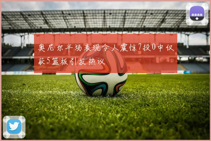 奥尼尔半场表现令人震惊7投0中仅获5篮板引发热议