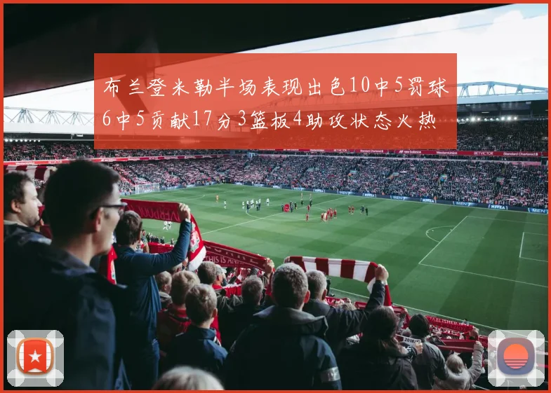 布兰登米勒半场表现出色10中5罚球6中5贡献17分3篮板4助攻状态火热
