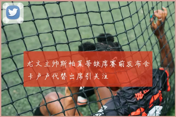 尤文主帅斯帕莱蒂缺席赛前发布会卡卢卢代替出席引关注