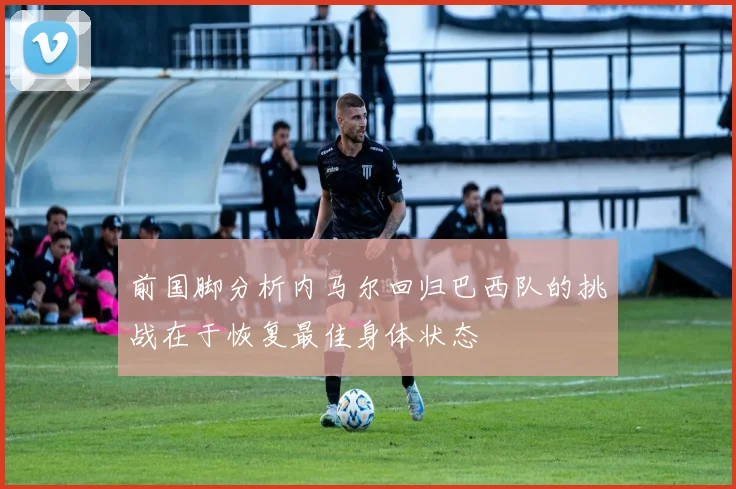 前国脚分析内马尔回归巴西队的挑战在于恢复最佳身体状态