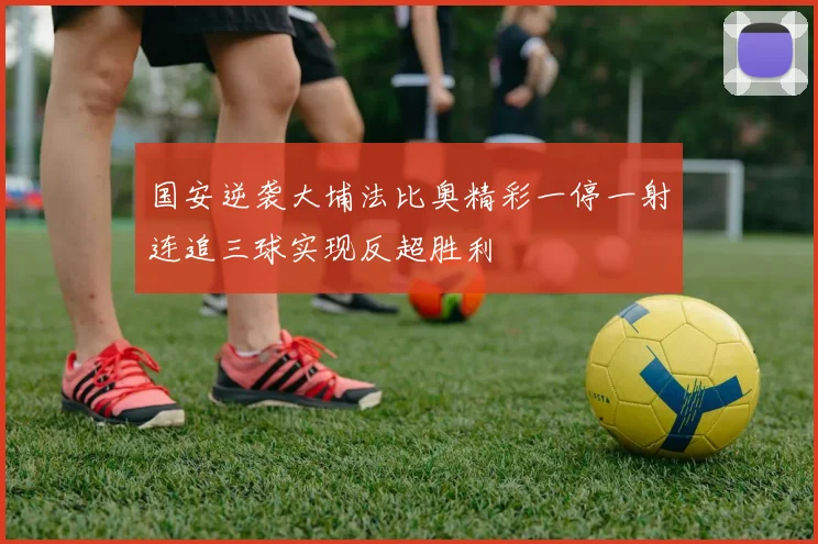 国安逆袭大埔法比奥精彩一停一射连追三球实现反超胜利