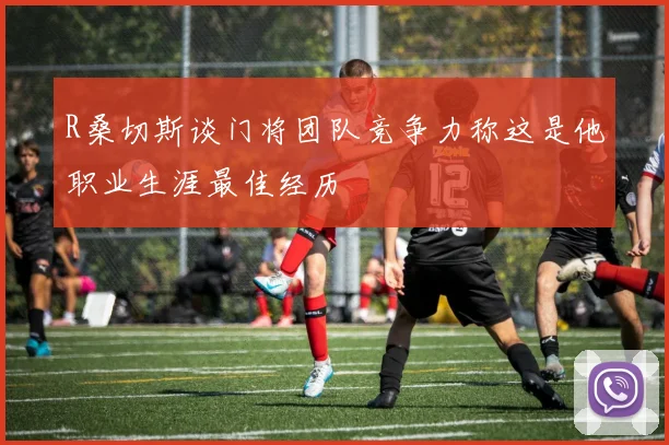 R桑切斯谈门将团队竞争力称这是他职业生涯最佳经历