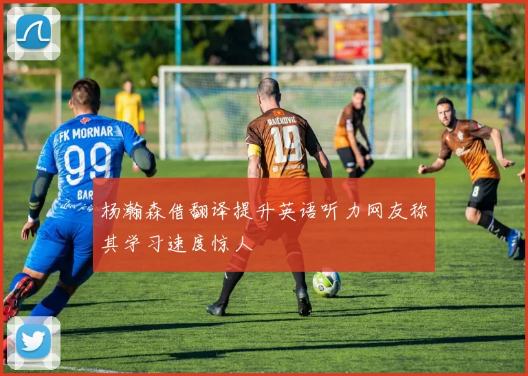 杨瀚森借翻译提升英语听力网友称其学习速度惊人