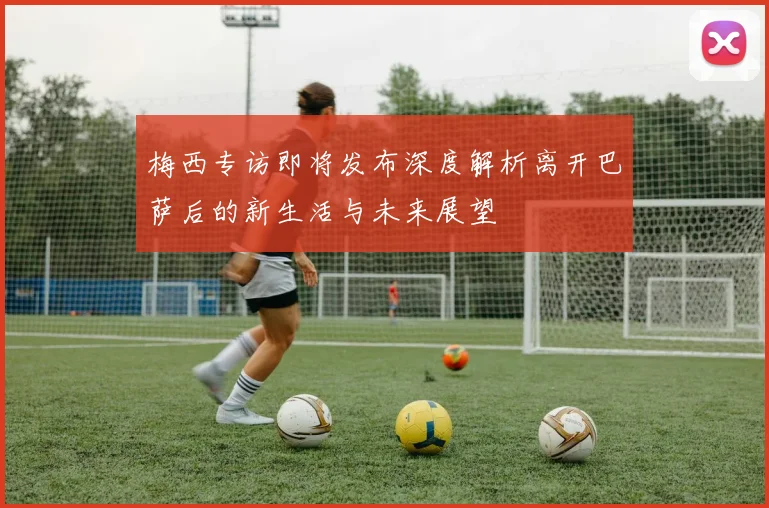 梅西专访即将发布深度解析离开巴萨后的新生活与未来展望