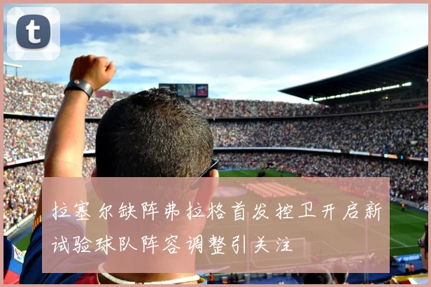 拉塞尔缺阵弗拉格首发控卫开启新试验球队阵容调整引关注