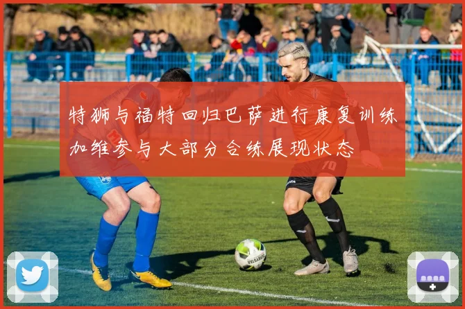 特狮与福特回归巴萨进行康复训练加维参与大部分合练展现状态