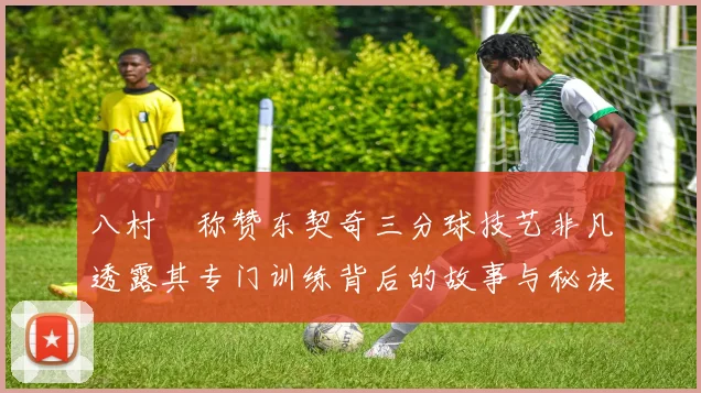 八村塁称赞东契奇三分球技艺非凡透露其专门训练背后的故事与秘诀