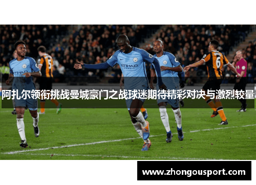 阿扎尔领衔挑战曼城豪门之战球迷期待精彩对决与激烈较量